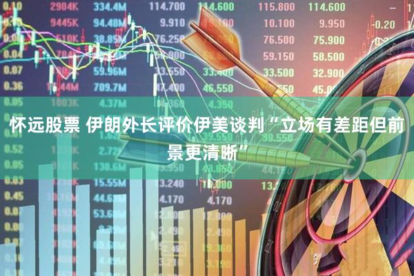 怀远股票 伊朗外长评价伊美谈判“立场有差距但前景更清晰”