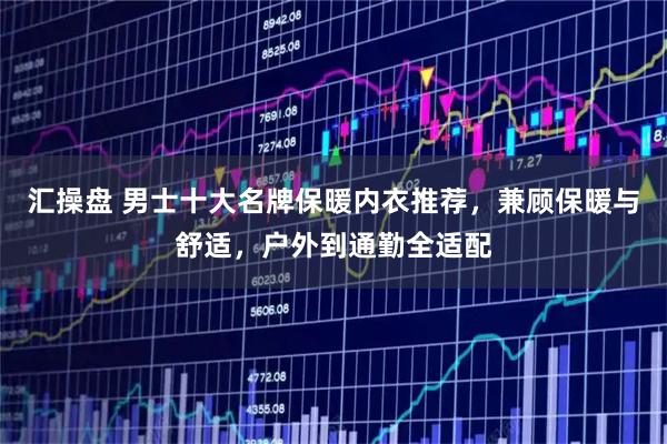 汇操盘 男士十大名牌保暖内衣推荐，兼顾保暖与舒适，户外到通勤全适配