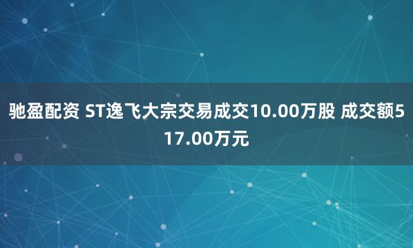 驰盈配资 ST逸飞大宗交易成交10.00万股 成交额517.00万元