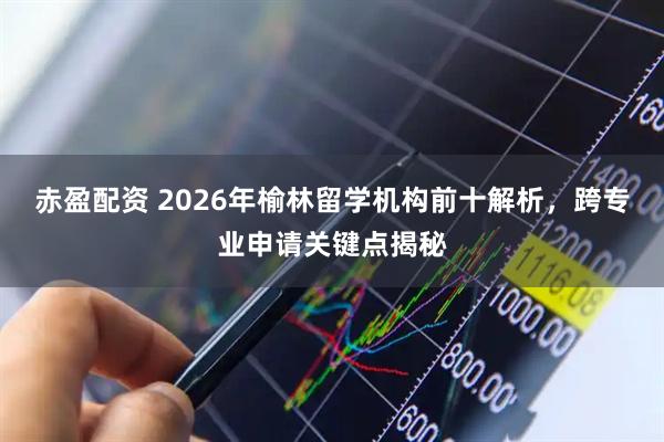 赤盈配资 2026年榆林留学机构前十解析，跨专业申请关键点揭秘