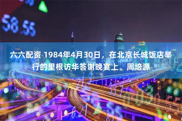 六六配资 1984年4月30日，在北京长城饭店举行的里根访华答谢晚宴上。周培源