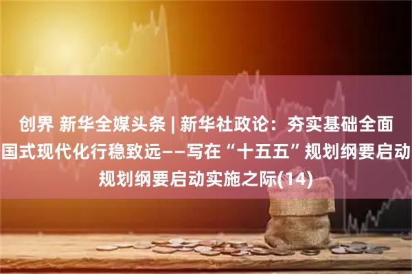 创界 新华全媒头条 | 新华社政论：夯实基础全面发力，推进中国式现代化行稳致远——写在“十五五”规划纲要启动实施之际(14)