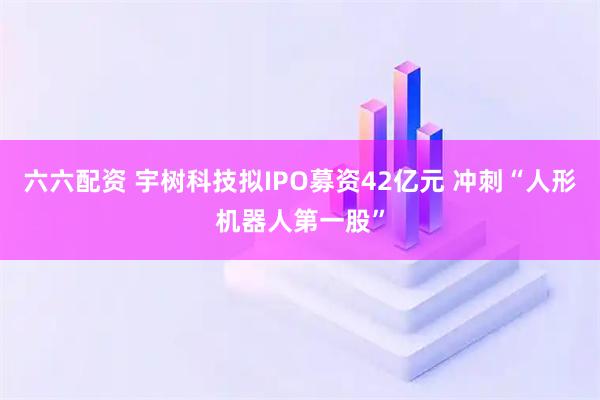 六六配资 宇树科技拟IPO募资42亿元 冲刺“人形机器人第一股”