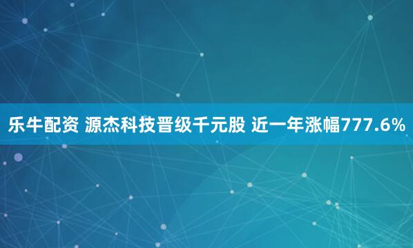 乐牛配资 源杰科技晋级千元股 近一年涨幅777.6%