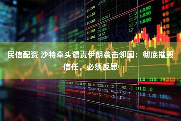 民信配资 沙特牵头谴责伊朗袭击邻国：彻底摧毁信任，必须反思