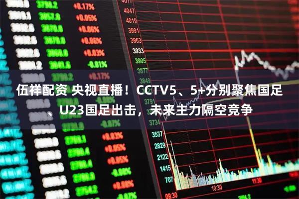 伍祥配资 央视直播！CCTV5、5+分别聚焦国足、U23国足出击，未来主力隔空竞争