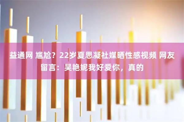 益通网 尴尬？22岁夏思凝社媒晒性感视频 网友留言：吴艳妮我好爱你，真的