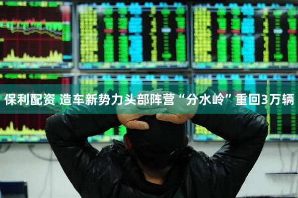 保利配资 造车新势力头部阵营“分水岭”重回3万辆