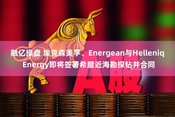 融亿操盘 埃克森美孚、Energean与Helleniq Energy即将签署希腊近海勘探钻井合同