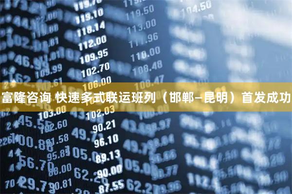 富隆咨询 快速多式联运班列（邯郸—昆明）首发成功