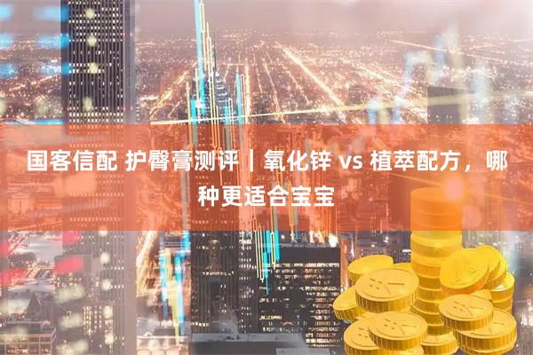 国客信配 护臀膏测评｜氧化锌 vs 植萃配方，哪种更适合宝宝
