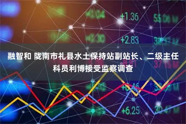 融智和 陇南市礼县水土保持站副站长、二级主任科员利博接受监察调查