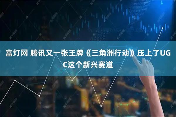 富灯网 腾讯又一张王牌《三角洲行动》压上了UGC这个新兴赛道