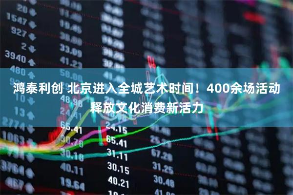鸿泰利创 北京进入全城艺术时间!400余场活动释放文化消费新活力