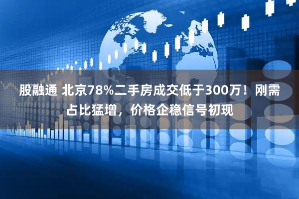股融通 北京78%二手房成交低于300万！刚需占比猛增，价格企稳信号初现