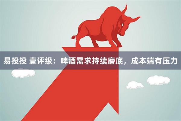 易投投 壹评级：啤酒需求持续磨底，成本端有压力