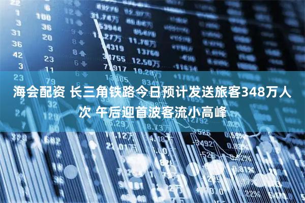 海会配资 长三角铁路今日预计发送旅客348万人次 午后迎首波客流小高峰