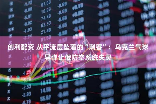 创利配资 从平流层坠落的“刺客”：乌克兰气球导弹让俄防空系统失灵