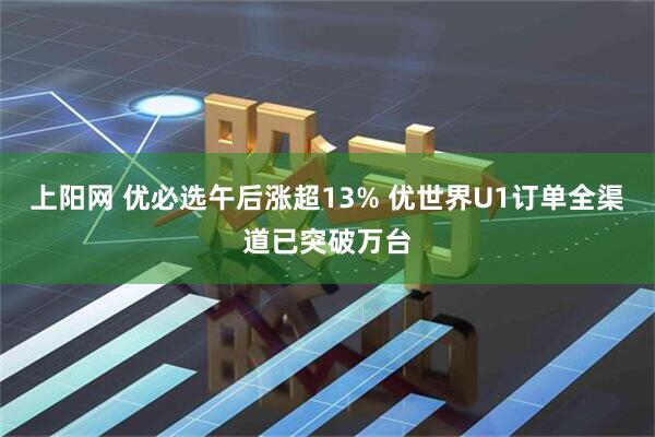 上阳网 优必选午后涨超13% 优世界U1订单全渠道已突破万台