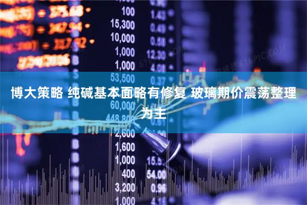 博大策略 纯碱基本面略有修复 玻璃期价震荡整理为主