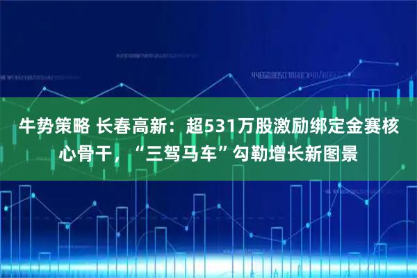 牛势策略 长春高新：超531万股激励绑定金赛核心骨干，“三驾马车”勾勒增长新图景