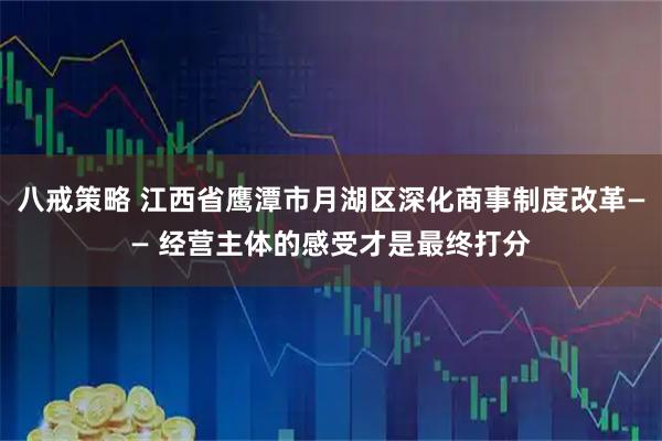 八戒策略 江西省鹰潭市月湖区深化商事制度改革—— 经营主体的感受才是最终打分