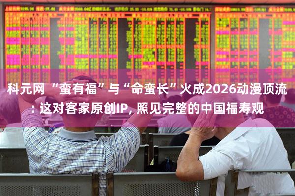 科元网 “蛮有福”与“命蛮长”火成2026动漫顶流: 这对客家原创IP, 照见完整的中国福寿观
